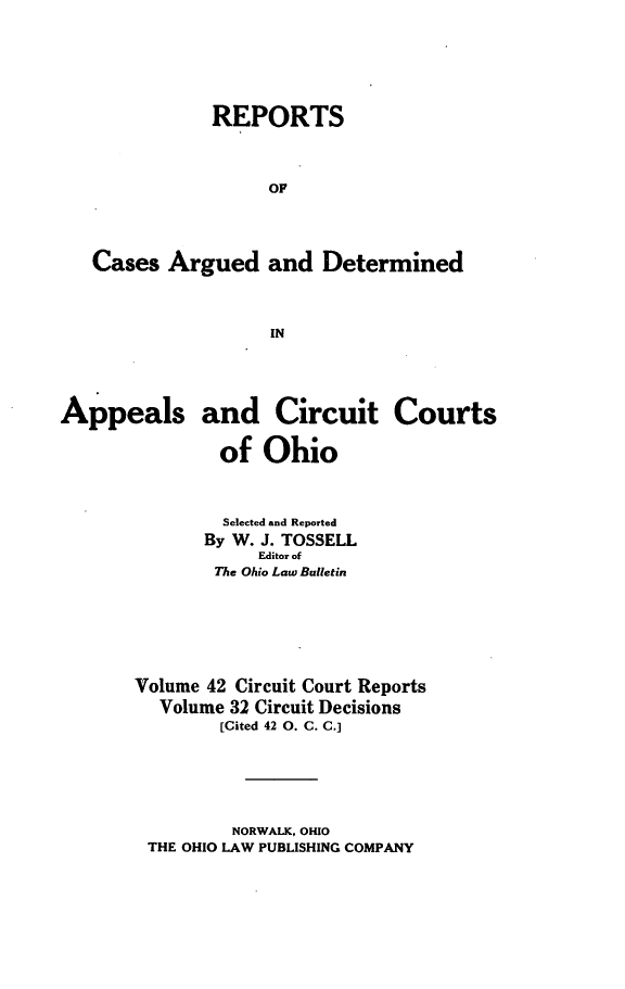handle is hein.statereports/ohcirct0032 and id is 1 raw text is: REPORTS
OF
Cases Argued and Determined
IN
Appeals and Circuit Courts
of Ohio
Selected and Reported
By W. J. TOSSELL
Editor of
The Ohio Law Bulletin
Volume 42 Circuit Court Reports
Volume 32 Circuit Decisions
[Cited 42 0. C. C.]

NORWALK, OHIO
THE OHIO LAW PUBLISHING COMPANY


