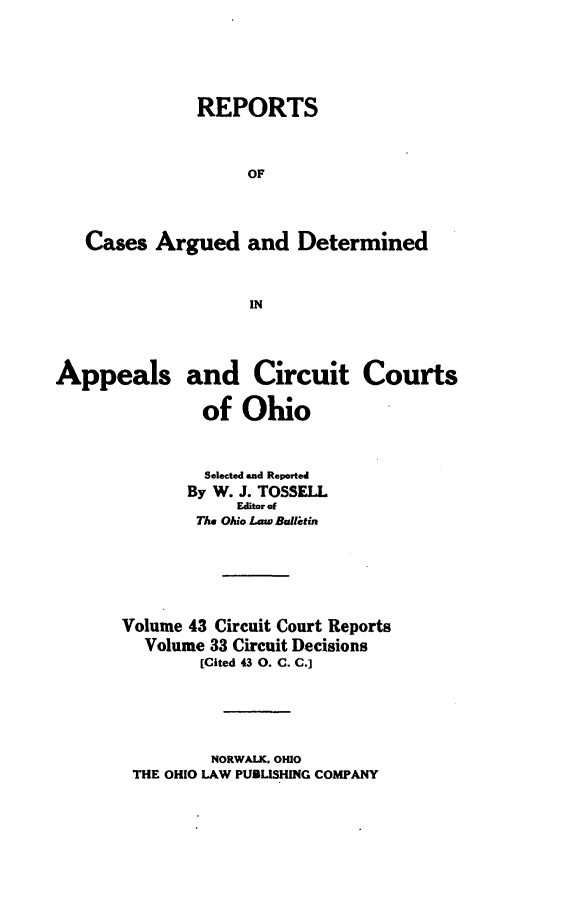 handle is hein.statereports/ohcirct0033 and id is 1 raw text is: REPORTS
OF
Cases Argued and Determined
IN
Appeals and Circuit Courts
of Ohio
Selected and Reported
By W. J. TOSSELL
Editor of
The Ohio Lawe Balletin
Volume 43 Circuit Court Reports
Volume 33 Circuit Decisions
[Cited 43 0. C. C.]
NORWALK, OHIO
THE OHIO LAW PUBLISHING COMPANY



