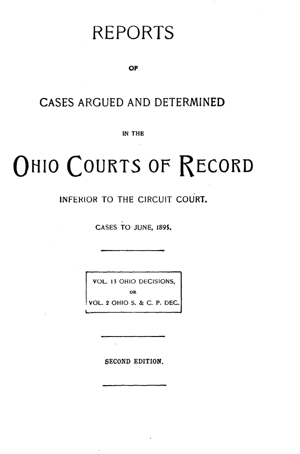 handle is hein.statereports/ohdecis0002 and id is 1 raw text is: 



            REPORTS



                 op




    CASES ARGUED AND DETERMINED



                IN THE




OuIo COURTS OF RECORD



       INFERIOR TO THE CIRCUIT COURT.



            CASES TO JUNE, 1895.






            VOL. 13 OHIO DECISIONS,
                 ORj
           VOL. 2 OHIO S. & C. P. DEC.]
           L






              SECOND EDITION.


