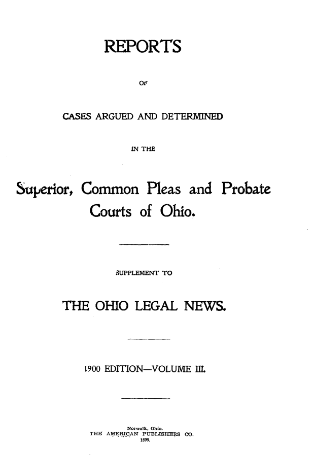 handle is hein.statereports/ohdecis0003 and id is 1 raw text is: 



       REPORTS


             OF


CASES ARGUED AND DETERMINED


           IN THE


Superior,


Common Pleas


and Probate


Courts


of Ohio.


         SUPPLEMENT TO


THE OHIO LEGAL NEWS.





    1900 EDITION-VOLUME I1L





           Norwalk, Ohio.
     THE AMERICAN PUBLISHERS Co.
             1899.


