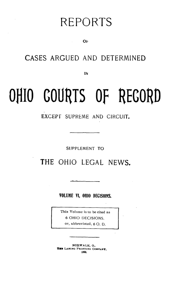 handle is hein.statereports/ohdecis0006 and id is 1 raw text is: 



                REPORTS


                      Ok-


     CASES ARGUED AND DETERMINED


                       IN




OlO COURTS Of REGORD


          EXCEP SUPREME AND CIRCUIT.






                 SUPPLEMENT TO


THE OHIO LEGAL


NEWS.


VOLUME VI, OHIO DECISIONS.


This Volume is to be cited as
  6 OHIO DECISIONS,
  or, abbreviated, 6 0. D.


     NORWALK, 0.,
Tin LANING PRINTING COMPANT,
       1895.


