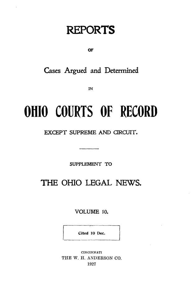 handle is hein.statereports/ohdecis0010 and id is 1 raw text is: 



      REPORTS


           OF


Cases Argued and Determined


           IN


OHIO COURTS OF RECORD


     EXCEPT SUPREME AND CIRCUIT.




            SUPPLEMvENT TO


    THE OHIO LEGAL NEWS.




             VOLUME 10.


    l1
    Cited 10 Dec.


    CINCINNATI
THE W. H. ANDERSON CO.
       1927


