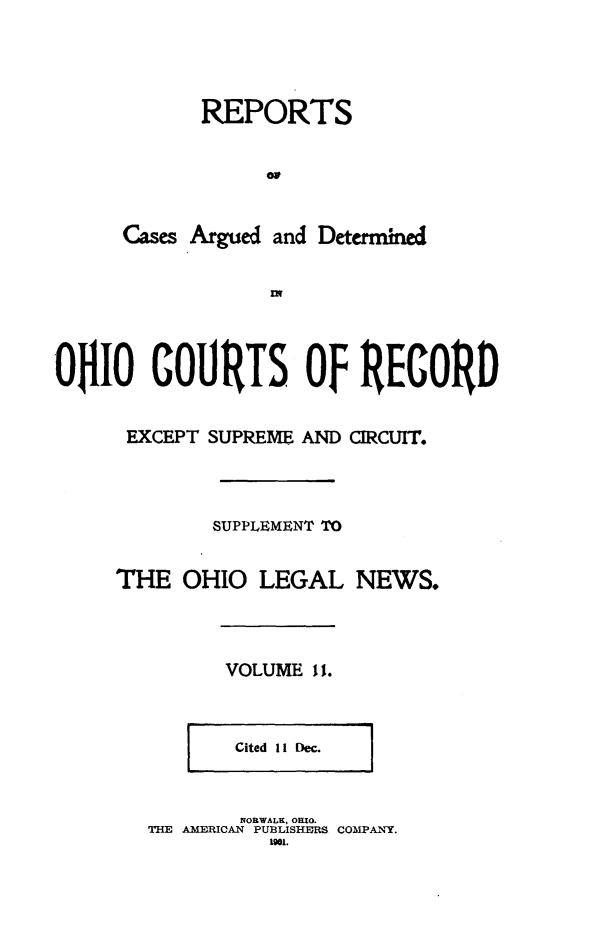 handle is hein.statereports/ohdecis0011 and id is 1 raw text is: 




       REPORTS


            oa


Cases Argued and Determined


OnLO COURTS OF RECORD


EXCEPT SUPREME AND



        SUPPLEMENT TO


THE OHIO LEGAL



         VOLUME It.


CIRCUIT.






NEWS.


Cited 11 Dec. 1


        NORWALK, OHIO.
THE AMERICAN PUBLISHERS COMPANY.
          1901.


