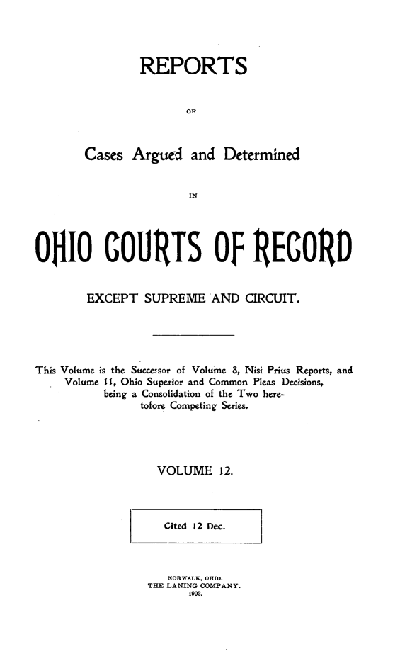 handle is hein.statereports/ohdecis0012 and id is 1 raw text is: 




        REPORTS


                OF



Cases Argued and Determined


                IN


OHIO COURTS OF RECORD


        EXCEPT SUPREME AND CIRCUIT.





This Volume is the Successor of Volume 8, Nisi Prius Reports, and
    Volume I 1, Ohio Superior and Common Pleas Decisions,
          being a Consolidation of the Two here-
                tofore Competing Series.





                   VOLUME 12.


Cited 12 Dec.


   NORWALK, OHIO.
THE LANING COMPANY.
      1902.


I


