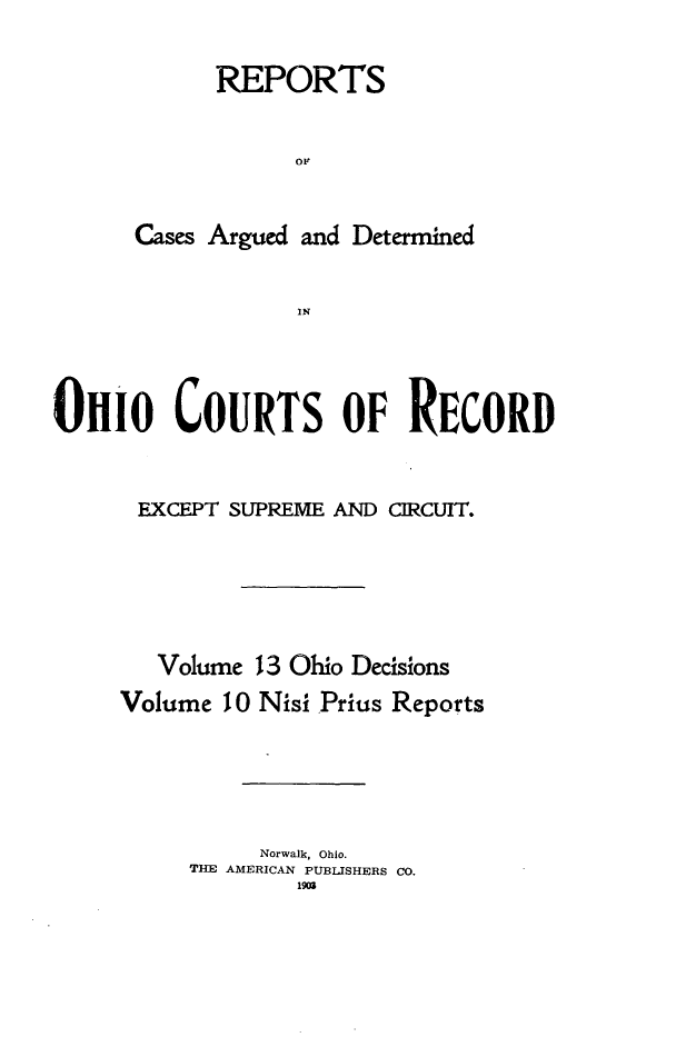 handle is hein.statereports/ohdecis0013 and id is 1 raw text is: 

      REPORTS


            or~


Cases Argued and Determined

            IN


OHIO COURTS OF RECORD


      EXCEPT SUPREME AND CIRCUIT.





        Volume 13 Ohio Decisions
     Volume 10 Nisi .Prius Reports




               Norwalk, Ohio.
          TIE AMERICAN PUBLISHERS CO.


