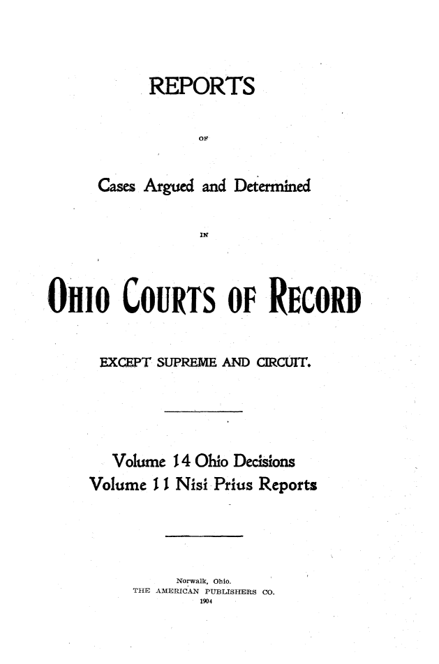 handle is hein.statereports/ohdecis0014 and id is 1 raw text is: 




      REPORTS


            OF


Cases Argued and Determined


            IN


01110 COURTS OF RECORD


      EXCEPT SUPREME AND CIRCUIT.





        Volume 14 Ohio Decisions
     Volume I I Nisi Prius Reports





               Norwalk, Ohio.
          THE AMERICAN PUBLISHERS CO.
                  1904


