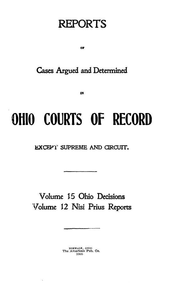 handle is hein.statereports/ohdecis0015 and id is 1 raw text is: 


      REPORTS


            or


Cases Argued and Determined


            IN


OHIO COURTS OF RECORD


      I,. xcEri SUPREME AND CIRCUIT.






      Volume 15 Ohio Decisions
      Volume 12 Nisi Prius Reports


  NORWALK, 0HI0
The American Pub. Co.
    1905


