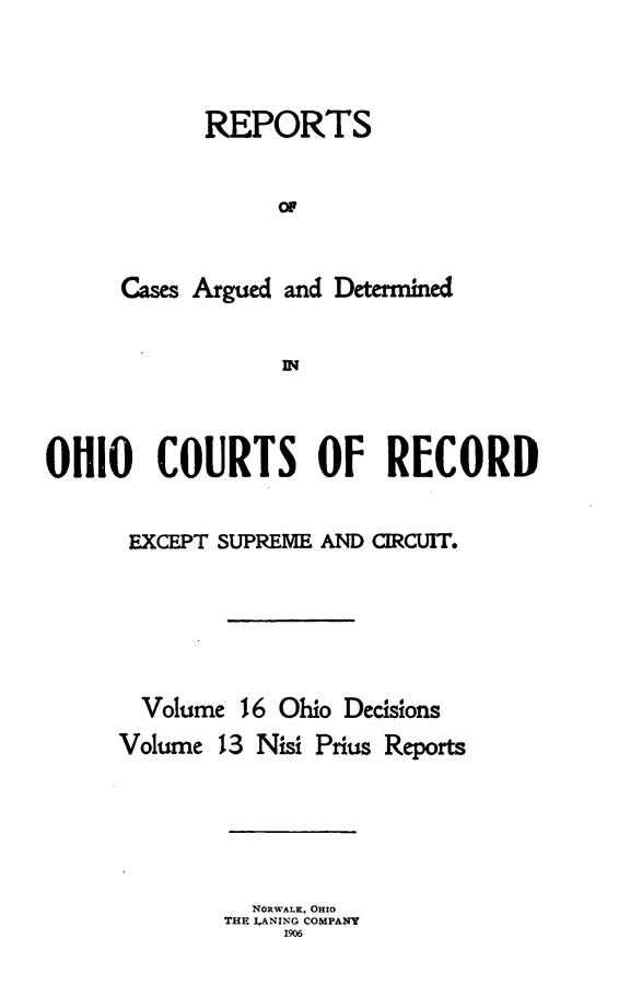 handle is hein.statereports/ohdecis0016 and id is 1 raw text is: 




      REPORTS


            or



Cases Argued and Determined


            IN


OHIO COURTS OF RECORD


      EXCEPT SUPREME AND CIRCUIT.






      Volume 16 Ohio Decisions
      Volume 13 Nisi Prius Reports


  NORWALK. OHIO
THE LANING COMPANY
     1906


