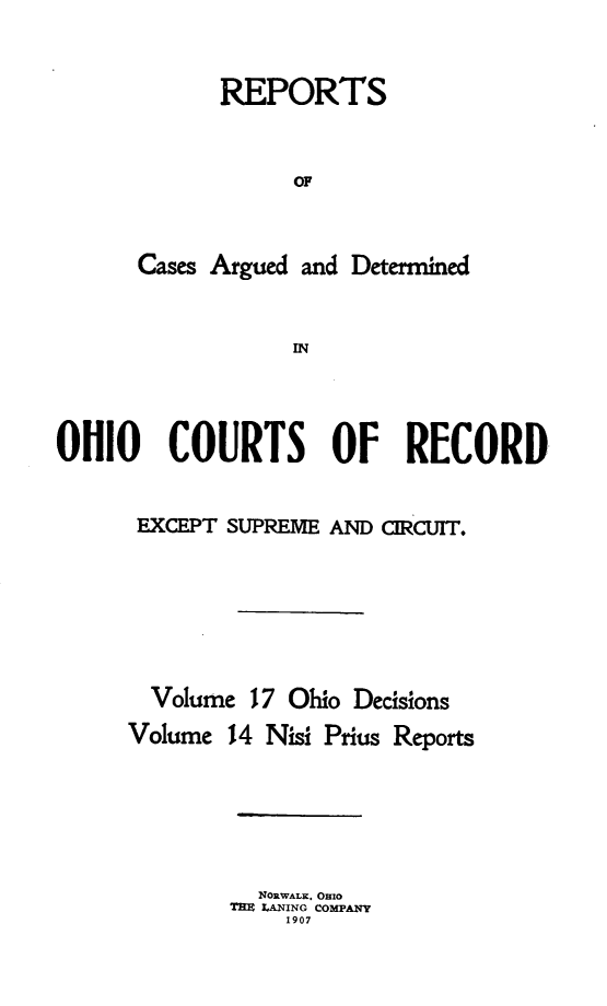 handle is hein.statereports/ohdecis0017 and id is 1 raw text is: 


      REPORTS


            OF



Cases Argued and Determined


            IN


OHIO COURTS OF RECORD


      EXCEPT SUPREME AND CIRCUIT.







      Volume 17 Ohio Decisions
      Volume 14 Nisi Prius Reports






               NORWALK. OHIO
             TEM LANING COMPANY
                 1907


