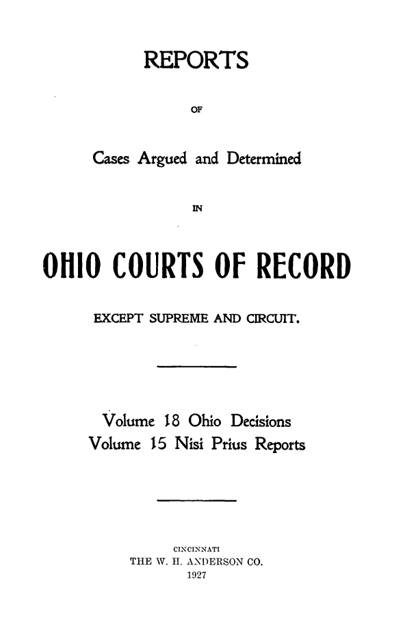 handle is hein.statereports/ohdecis0018 and id is 1 raw text is: 


      REPORTS


           OF


Cases Argued and Determined


            IN


OHIO COURTS OF RECORD

      EXCEPT SUPREME AND CIRCUIT.





      Volume 18 Ohio Decisions


Volume


15 Nisi Prius Reports


     CINCINNATI
THE W. I. ANDERSON CO.
       1927



