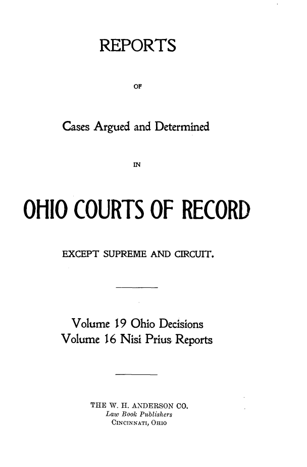 handle is hein.statereports/ohdecis0019 and id is 1 raw text is: 



      REPORTS



            OF



Cases Argued and Determined


            IN


OHIO COURTS OF RECORD



      EXCEPT SUPREME AND CIRCUIT.






        Volume 19 Ohio Decisions
      Volume 16 Nisi Prius, Reports





           THE W. H. ANDERSON CO.
             Law Book Publishers
             CINCINNATI, OHIO


