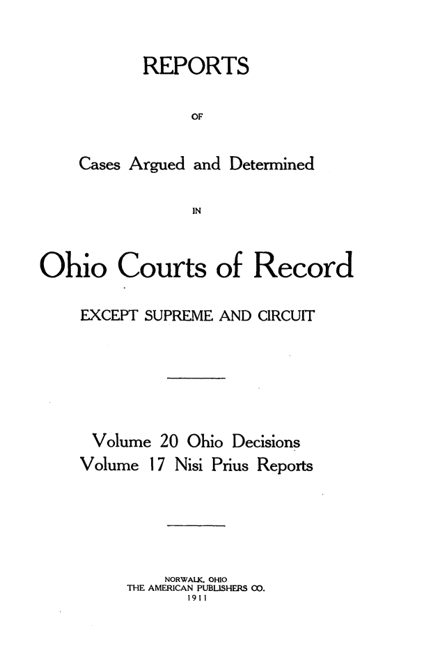 handle is hein.statereports/ohdecis0020 and id is 1 raw text is: 

       REPORTS

            OF

Cases Argued and Determined

             IN


Ohio Courts of Record

    EXCEPT SUPREME AND CIRCUIT






      Volume 20 Ohio Decisions


Volume


17 Nisi Prius Reports


    NORWALK. OHIO
THE AMERICAN PUBLISHERS CO.
       1911


