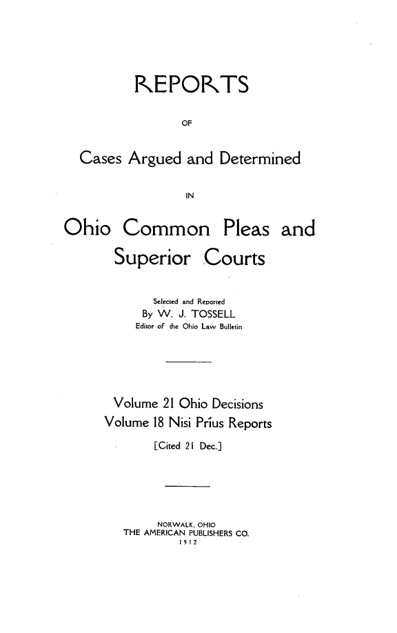 handle is hein.statereports/ohdecis0021 and id is 1 raw text is: 






          IKEPORTS


                  OF


  Cases Argued and Determined


                  IN


Ohio Common Pleas and

       Superior Courts


       Selected and Reported
       By W. J. TOSSELL
     Editor of the Ohio Law Bulletin






 Volume 21 Ohio Decisions
Volume 18 Nisi Prius Reports

       [Cited 21 Dec.]






       NORWALK, OHIO
   THE AMERICAN PUBLISHERS CO.
           1912


