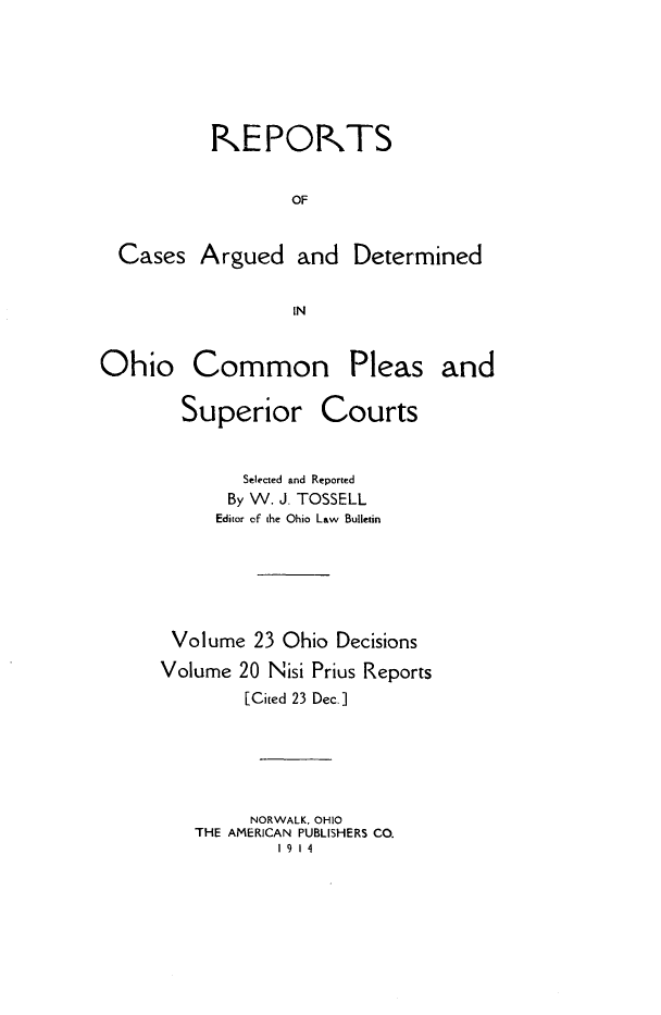 handle is hein.statereports/ohdecis0023 and id is 1 raw text is: 





         KEPO-TS

                OF


Cases Argued and Determined

                 IN


Ohio Common


Pleas and


  Superior Courts


        Selected and Reported
      By W. J. TOSSELL
      Editor of the Ohio Law Bulletin





 Volume 23 Ohio Decisions
Volume 20 Nisi Prius Reports
        [Cited 23 Dec.]





        NORWALK, OHIO
   THE AMERICAN PUBLISHERS CO.
           19 14


