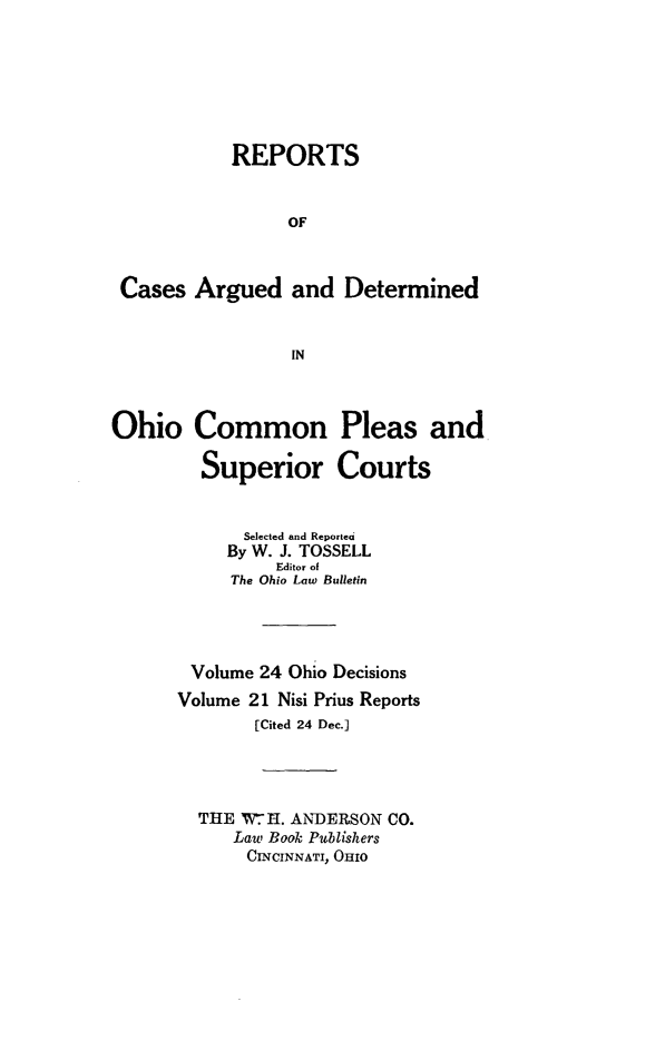 handle is hein.statereports/ohdecis0024 and id is 1 raw text is: 







           REPORTS


                 OF



 Cases Argued and Determined


                 IN



Ohio Common Pleas and

         Superior Courts


             Selected and Reported
           By W. J. TOSSELL
                Editor of
           The Ohio Law Bulletin




        Volume 24 Ohio Decisions
      Volume 21 Nisi Prius Reports
              [Cited 24 Dec.]




        THE W-H. ANDERSON CO.
            Law Bok Publishers
            CINCINNATI, OHIO


