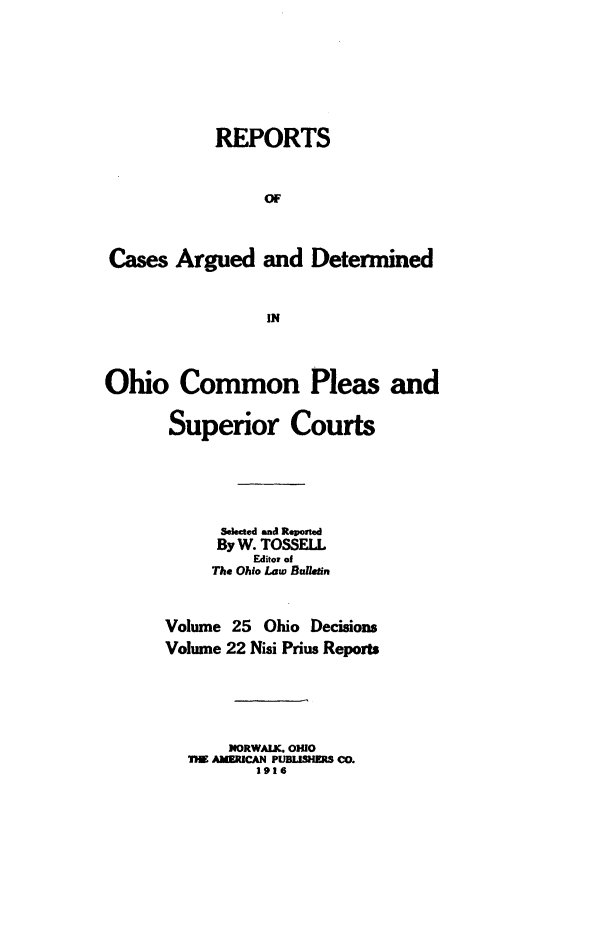 handle is hein.statereports/ohdecis0025 and id is 1 raw text is: 








            REPORTS



                 OF




Cases Argued and Determined



                 IN




Ohio Common Pleas and


       Superior Courts






            Seeted and Reverted
            By W. TOSSELL
                Editor of
           The Ohio Law Bufletin



      Volume 25 Ohio Decisions
      Volume 22 Nisi Prius Reports






             NORWALK. OHIO
         TiE AMUERCAN PUBISHERS COD.
                1916


