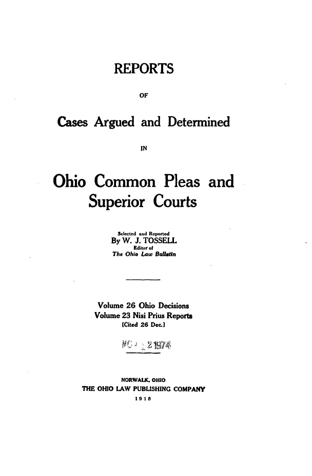 handle is hein.statereports/ohdecis0026 and id is 1 raw text is: 







             REPORTS


                  OF


 Cases   Argued and Determined


                   IN



Ohio Common Pleas and


Superior


Courts


        Selected and Reported
      By W. J. TOSSELL
           Editor of
       The Ohio Law Buletin





   Volume 26 Ohio Decisions
   Volume 23 Nisi Prius Reports
         [Cited 26 Dec.]


         MCJ  21974



         NORWALK. OHIO
THE OHIO LAW PUBLISHING COMPANY
           1918



