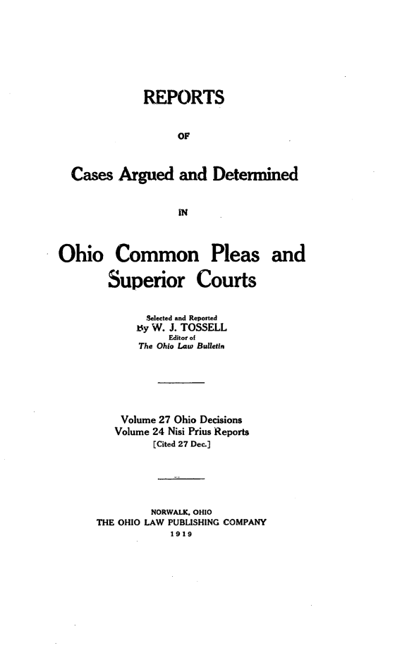 handle is hein.statereports/ohdecis0027 and id is 1 raw text is: 








             REPORTS


                   OF



  Cases Argued and Determined


                   IN



Ohio Common Pleas and

        Superior Courts


              Selected and Reported
            t y W. J. TOSSELL
                 Editor of
            The Ohio Law Bulletin






          Volume 27 Ohio Decisions
          Volume 24 Nisi Prius Reports
               [Cited 27 Dec.]





               NORWALK, OHIO
      THE OHIO LAW PUBLISHING COMPANY
                 1919


