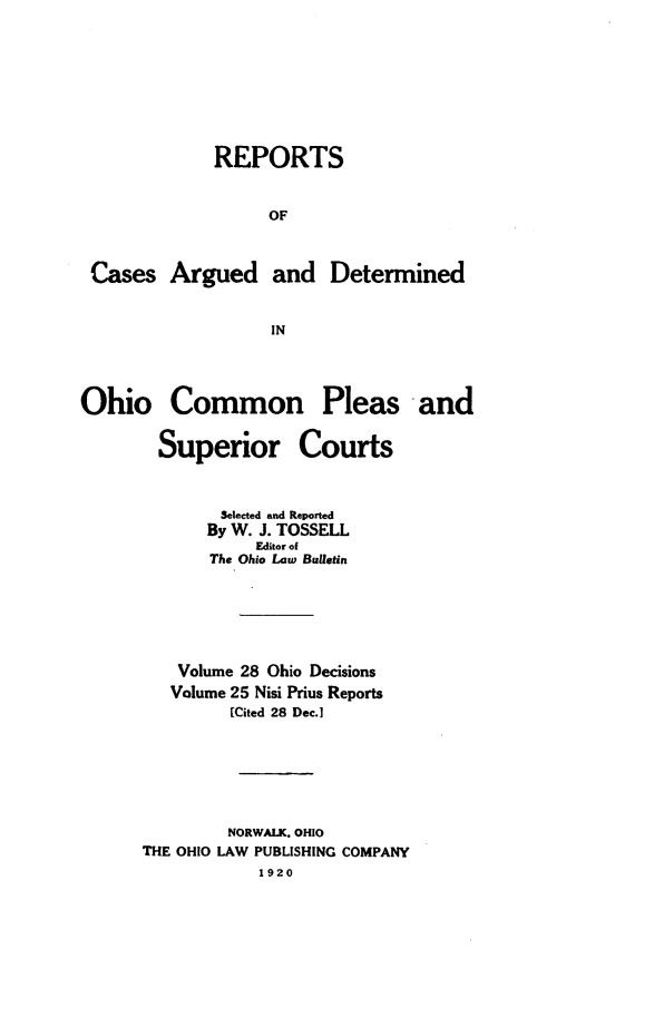 handle is hein.statereports/ohdecis0028 and id is 1 raw text is: 







REPORTS


     OF


Cases Argued and


Determined


Ohio Common Pleas and

        Superior Courts


              Selected and Reported
            By W. J. TOSSELL
                 Editor of
             The Ohio Law Bulletin





         Volume 28 Ohio Decisions
         Volume 25 Nisi Prius Reports
               [Cited 28 Dec.]





               NORWALK. OHIO
      THE OHIO LAW PUBLISHING COMPANY
                 1920


