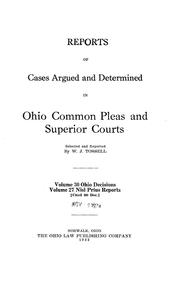 handle is hein.statereports/ohdecis0030 and id is 1 raw text is: 






           REPORTS


               OF


Cases Argued and Determined


               IN


Ohio


Common Pleas and


  Superior Courts

        Selected and Reported
        By W. J. TOSSELL





     Volume 30 Ohio Decisions
   Volume 27 Nisi Prius Reports
         [Cited 80 Dec.]

            V    .




        NORWALK, OHIO
THE OHIO LAW PUBLISHING COMPANY
            1922


