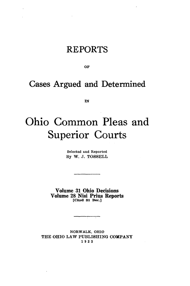 handle is hein.statereports/ohdecis0031 and id is 1 raw text is: 






           REPORTS

               OF


Cases Argued and Determined

                IN


Ohio


Common


Pleas and


Superior


Courts


       Selected and Reported
       By W. J. TOSSELL




    Volume 31 Ohio Decisions
    Volume 28 Nisi Prius Reports
         [Cited 81 Dec.]




         NORWALK, OHIO
THE OHIO LAW PUBLISHING COMPANY
           1923


