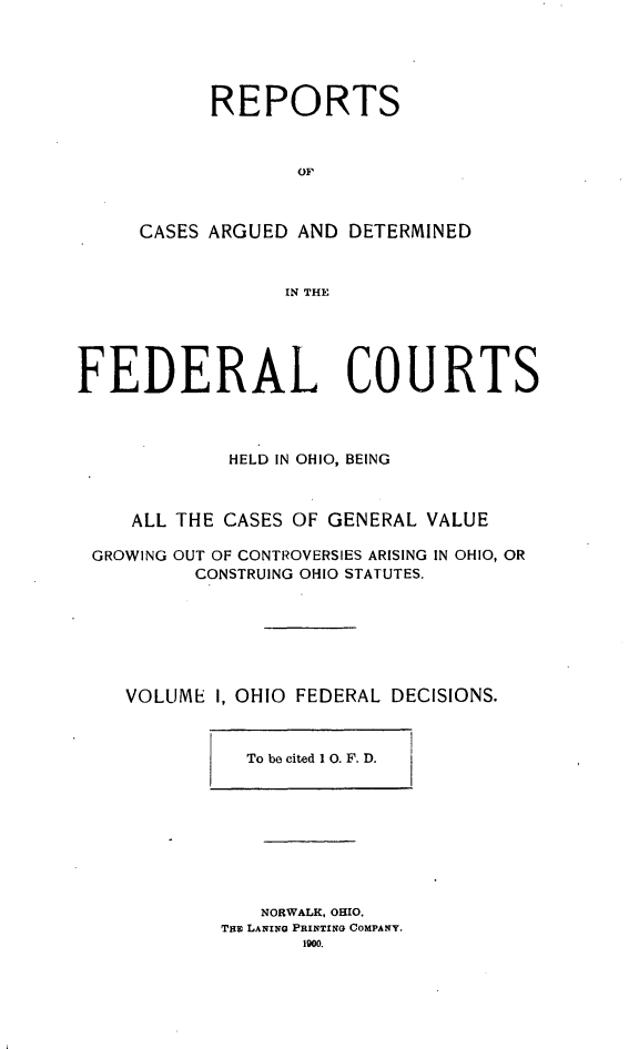 handle is hein.statereports/ohfeds0001 and id is 1 raw text is: 





      REPORTS



             OF



CASES ARGUED AND DETERMINED


            IN THE


FEDERAL COURTS



             HELD IN OHIO, BEING



     ALL THE CASES OF GENERAL VALUE

 GROWING OUT OF CONTROVERSIES ARISING IN OHIO, OR
          CONSTRUING OHIO STATUTES.


VOLUME I,


OHIO FEDERAL


DECISIONS.


To be cited 1 0. F. D.


   NORWALK, OHIO.
Tmo LANING PRINTING COMPANY.
       1900


