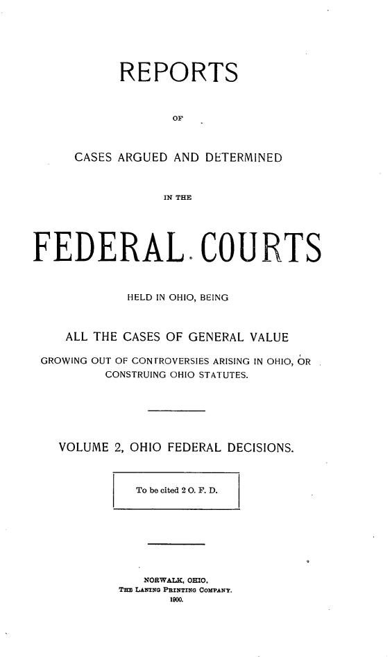 handle is hein.statereports/ohfeds0002 and id is 1 raw text is: 






            REPORTS



                   OF



      CASES ARGUED AND DETERMINED



                 IN THE





FEDERAL- COURTS



             HELD IN OHIO, BEING



    ALL THE CASES OF GENERAL VALUE

 GROWING OUT OF CONTROVERSIES ARISING IN OHIO, OR
          CONSTRUING OHIO STATUTES.







   VOLUME 2, OHIO FEDERAL DECISIONS.



              To be cited 20. F. D.








              NORWALK, OHIO.
           Tln LANING PRINTING COMPANY.
                  1900.


