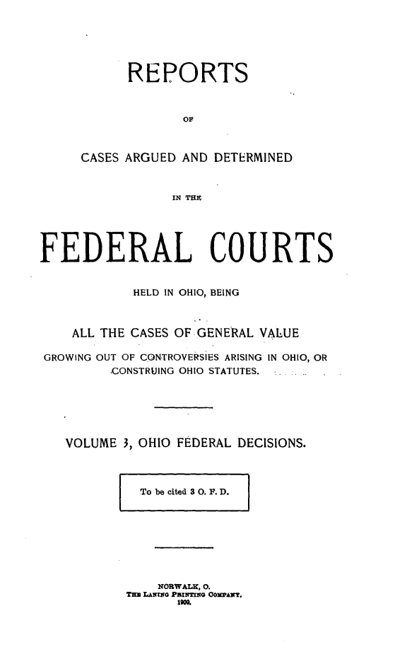 handle is hein.statereports/ohfeds0003 and id is 1 raw text is: 






      REPORTS



             oP



CASES ARGUED AND DETERMINED



            IN THZ


FEDERAL COURTS


            HELD IN OHIO, BEING



    ALL THE CASES OF GENERAL VALUE

 GROWING OUT OF CONTROVERSIES ARISING IN OHIO, OR
         CONSTRUING OHIO STATUTES.






   VOLUME 3, OHIO FEDERAL DECISIONS.


To be cited 3 0. F. D.


    NORWALK, 0.
T= LANING PRINTING COPAN.
       IWO.


I               r



