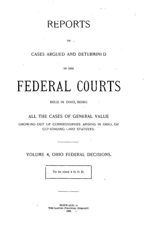 handle is hein.statereports/ohfeds0004 and id is 1 raw text is: 





      REPORTS



             OF



CASES ARGUED AND DETERMIN-D



            IN THE


FEDERAL COURTS


            HELD IN OHIO, BEING



    ALL THE CASES OF GENERAL VALUE

 GROWiNG OUT OF CONTROVERSIES ARISING IN OHIO, OR
         CONSTRUING 'jHIO STATUTES.






   VOLUME 4, OHIO FEDERAL DECISIONS.


To be cited 4 0. F. D.


    NORW ALK, 0.
TuE LANTNG PRINTI iQ CO~WAny.
       1900,  ,



