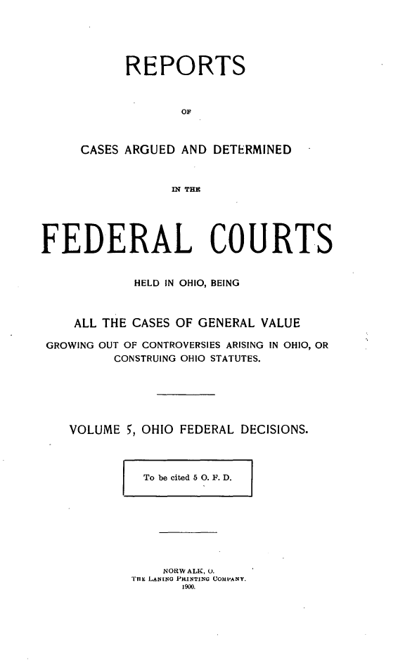 handle is hein.statereports/ohfeds0005 and id is 1 raw text is: 





      REPORTS



             OF



CASES ARGUED AND DETERMINED



            IN THE


FEDERAL COURTS


            HELD IN OHIO, BEING



    ALL THE CASES OF GENERAL VALUE

 GROWING OUT OF CONTROVERSIES ARISING IN OHIO, OR
         CONSTRUING OHIO STATUTES.






    VOLUME 5, OHIO FEDERAL DECISIONS.


To be cited 5 0. F. D.


    NORWALK, U.
THE LANING PRINTING COMPANY.
       1900.


I


o°


