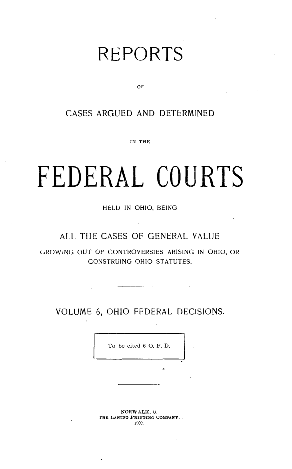 handle is hein.statereports/ohfeds0006 and id is 1 raw text is: 







      REPORTS



             OF



CASES ARGUED AND DETERMINED



            IN THE


FEDERAL COURTS


            HELD IN OHIO, BEING



    ALL THE CASES OF GENERAL VALUE

GROWiNG OUT OF CONTROVERSIES ARISING IN OHIO, OR
         CONSTRUING OHIO STATUTES.






   VOLUME 6, OHIO FEDERAL DECISIONS.


To be cited 6 0. F. D.


    NORW ALK, 0.
THE LANING PRINTING COMPANY.
       1900.


