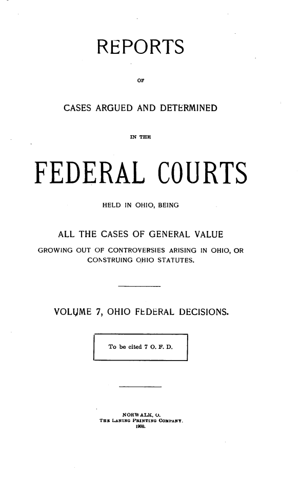 handle is hein.statereports/ohfeds0007 and id is 1 raw text is: 





      REPORTS



             oF



CASES ARGUED AND DETERMINED



            IN THU


FEDERAL COURTS


            HELD IN OHIO, BEING



    ALL THE CASES OF GENERAL VALUE

 GROWING OUT OF CONTROVERSIES ARISING IN OHIO, OR
         CONSTRUING OHIO STATUTES.






   VOLUME 7, OHIO FEDERAL DECISIONS.


To be cited 7 0. F. D.


    N ORW ALK, 0.
THE LANING PRINTING COPANT.
       i9m0.


