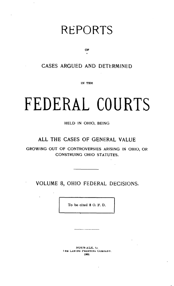 handle is hein.statereports/ohfeds0008 and id is 1 raw text is: 






      REPORTS



             OF



CASES ARGUED AND DETERMINED



            IN THE


FEDERAL COURTS


            HELD IN OHIO, BEING



    ALL THE CASES OF GENERAL VALUE

GROWING OUT OF CONTROVERSIES ARISING IN OHIO, OR
         CONSTRUING OHIO STATUTES.






   VOLUME 8, OHIO FEDERAL DECISIONS.


To be cited 8 0. F. D.  I


    NOR W ALK., Q.
I Hi LANING P-HlNT[NU COMPANY
      1900.


