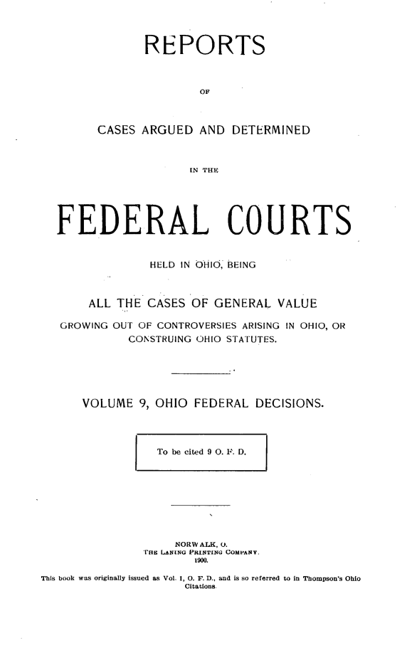 handle is hein.statereports/ohfeds0009 and id is 1 raw text is: 



       REPORTS



               OF



CASES ARGUED AND DETERMINED



              IN THE


FEDERAL COURTS


              HELD IN OHIO, BEING



     ALL THE CASES OF GENERAL VALUE

 GROWING OUT OF CONTROVERSIES ARISING IN OHIO, OR
           CONSTRUING OHIO STATUTES.






    VOLUME 9, OHIO FEDERAL DECISIONS.


To be cited 9 0. F. D.


     NORW ALK, 0.
,THE LANING PRINTING COMPANY.
        1900.


This book was originally issued as Vol. 1, 0. F. D., and is so referred to in Thompson's Ohio
                     Citations.


