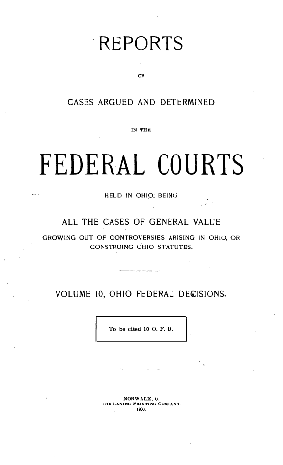 handle is hein.statereports/ohfeds0010 and id is 1 raw text is: 





      REPORTS



             OF



CASES ARGUED AND DETERMINED



            IN THE


FEDERAL COURTS


            HELD IN OHIO, BEIN(,



    ALL THE CASES OF GENERAL VALUE

 GROWING OUT OF CONTROVERSIES ARISING IN OHIO, OR
          CONSTRUING OHIO STATUTES.






   VOLUME 10, OHIO FEDERAL DECISIONS.


To be cited 10 0. F. D.


    NORW ALK, 0.
THE LANING PRINTING COMPANY.
       1900.


