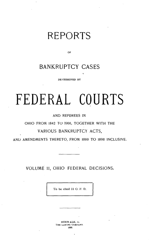 handle is hein.statereports/ohfeds0011 and id is 1 raw text is: 








            REPORTS


                   OF



         BANKRUPTCY CASES


                DE UERMINED BY





 FEDERAL COURTS


              AND REFEREES IN

    OHIO FROM 1842 TO 1900, TOGETHER WITH THE

         VARIOUS BANKRUPTCY ACTS,

AND AMENDMENTS THERETO, FROM 1800 TO 1898 INCLUSIVE.






     VOLUME 11, OHIO FEDERAL DECISIONS.


To be cited 11 0. F. D.  I


  NORWALK, 0.
T'HE LANING COMPANY.
    1900.


