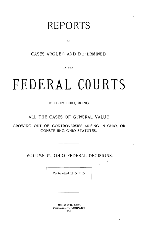 handle is hein.statereports/ohfeds0012 and id is 1 raw text is: 





      REPORTS


            OF


CASES ARGUED AND Dt RMINED


           IN THE


FEDERAL COURTS



             HELD IN OHIO, BEING



      ALL THE CASES OF GENERAL VALUE

GROWING OJT OF CONTROVERSIES ARISING IN OHIO, OR
          CONSTRUING OHIO STATUTES.






     VOLUME 12, OHIO FEDERAL DECISIONS.


To be cited 12 0. F. D.


  NORWALK, OHIO
THE LANING COMPANY
     1902


