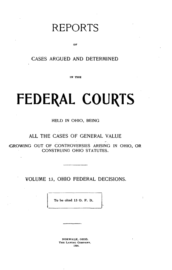 handle is hein.statereports/ohfeds0013 and id is 1 raw text is: 





      REPORTS


             OF


CASES ARGUED AND DETERMINED



            IN THE


  FEDERAL COURTS



             HELD IN OHIO, BEING


      ALL THE CASES OF GENERAL VALUE

,GROWING OUT OF CONTROVERSIES ARISING IN OHIO, OR
          CONSTRUING OHIO STATUTES.





     VOLUME 13, OHIO FEDERAL DECISIONS.


To be cited 13 0. F. D.1


NORWALK. OHIO.
ThE LANTNO COMPANY.
     1904.


