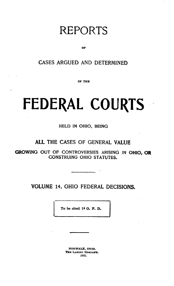 handle is hein.statereports/ohfeds0014 and id is 1 raw text is: 




      REPORTS


             OF


CASES ARGUED AND DETERMINED


            IN =8l


  FEDERAL COURTS


             HELD IN OHIO, BEING


      ALL THE CASES OF GENERAL VALUE

GROWING OUT OF CONTROVERSIES ARISING IN OHIO, OR
          CONSTRUING OHIO STATUTES.




     VOLUME 14, OHIO FEDERAL DECISIONS.


I To be cited 14 0. F. D.    I


NORWALK. OrIO.
Thn LANING COMPANY.
     1905.


