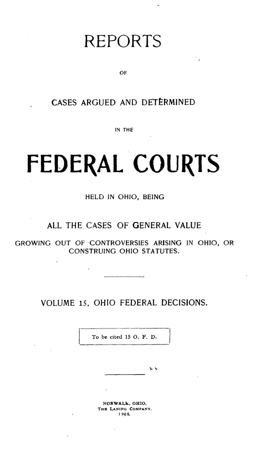 handle is hein.statereports/ohfeds0015 and id is 1 raw text is: 




             REPORTS



                   OF



       CASES ARGUED AND DETERMINED


                   IN THE




  FEDERAL COURTS


             HELD IN OHIO, BEING



      ALL THE CASES OF GENERAL VALUE

GROWING OUT OF CONTROVERSIES ARISING IN OHIO, OR
          CONSTRUING OHIO STATUTES.






     VOLUME 15, OHIO FEDERAL DECISIONS.



              To be cited 15 0. V. D.








                NORWAI , OHIO,
                THE LANING COMPANY,
                   1 908.


