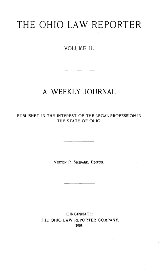 handle is hein.statereports/ohlwrep0002 and id is 1 raw text is: 




THE OHIO LAW REPORTER




               VOLUME II.


A WEEKLY JOURNAL


PUBLISHED IN THE


INTEREST OF THE LEGAL
THE STATE OF OHIO.


PROFESSION IN


    VINTON R. SHEPARD. EDITOR.











        CINCINNATI:
THE OHIO LAW REPORTER COMPANY.
           1905.


