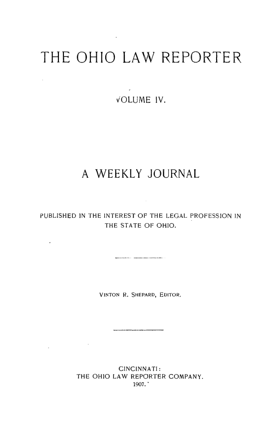 handle is hein.statereports/ohlwrep0004 and id is 1 raw text is: 







THE OHIO LAW REPORTER





               vOLUME IV.










        A WEEKLY JOURNAL





PUBLISHED IN THE INTEREST OF THE LEGAL PROFESSION IN
             THE STATE OF OHIO.









             VINTON R. SHEPARD, EDITOR.










               CINCINNATI:
       THE OHIO LAW REPORTER COMPANY.
                  1907. *


