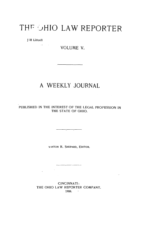 handle is hein.statereports/ohlwrep0005 and id is 1 raw text is: 






TH  !)HIO LAW REPORTER


   J H Littrell


VOLUME V.


A WEEKLY JOURNAL


PUBLISHED IN THE


INTEREST OF THE LEGAL PROFESSION IN
THE STATE OF OHIO.


     V INTON R. SHEPARD, EDITOR.










         CINCINNATI:
THE OHIO LAW REPORTER COMPANY.
            1908.


