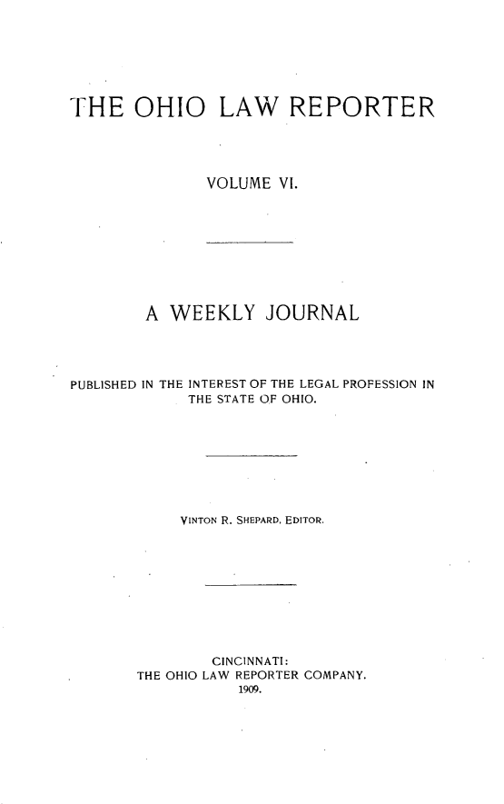 handle is hein.statereports/ohlwrep0006 and id is 1 raw text is: 







THE OHIO LAW REPORTER





               VOLUME VI.


        A WEEKLY JOURNAL




PUBLISHED IN THE INTEREST OF THE LEGAL PROFESSION IN
             THE STATE OF OHIO.


     VINTON R. SHEPARD, EDITOR.










        CINCINNATI:
THE OHIO LAW REPORTER COMPANY.


