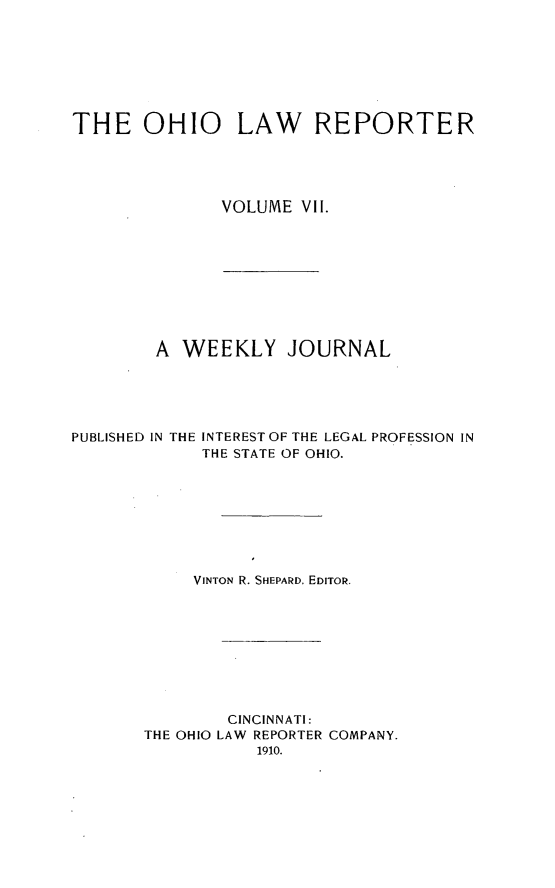 handle is hein.statereports/ohlwrep0007 and id is 1 raw text is: 








THE OHIO LAW REPORTER





               VOLUME VII.










        A WEEKLY JOURNAL


PUBLISHED IN THE


INTEREST OF THE LEGAL PROFESSION IN
THE STATE OF OHIO.


     VINTON R. SHEPARD, EDITOR.









        CINCINNATI:
THE OHIO LAW REPORTER COMPANY.
           1910.



