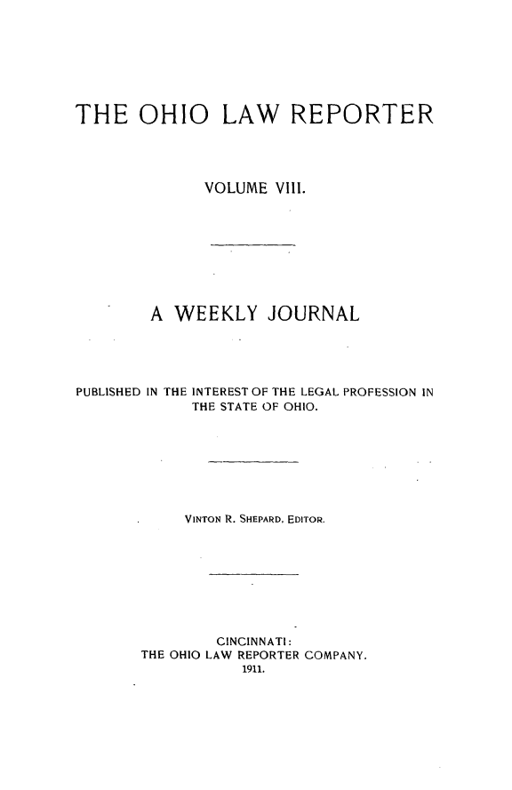 handle is hein.statereports/ohlwrep0008 and id is 1 raw text is: 








THE OHIO LAW REPORTER





              VOLUME VIII.









        A WEEKLY JOURNAL





PUBLISHED IN THE INTEREST OF THE LEGAL PROFESSION IN
             THE STATE OF OHIO.








             VINTON R. SHEPARD, EDITOR.









                CINCINNATI:
       THE OHIO LAW REPORTER COMPANY.
                  1911.


