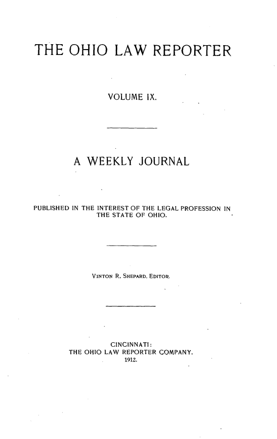 handle is hein.statereports/ohlwrep0009 and id is 1 raw text is: 






THE OHIO LAW REPORTER





               VOLUME IX.


A WEEKLY JOURNAL


PUBLISHED IN THE


INTEREST OF THE LEGAL PROFESSION IN
THE STATE OF OHIO.


     VINTON R. SHEPARD, EDITOR.









        CINCINNATI:
THE OHIO LAW REPORTER COMPANY.
           191Z.


