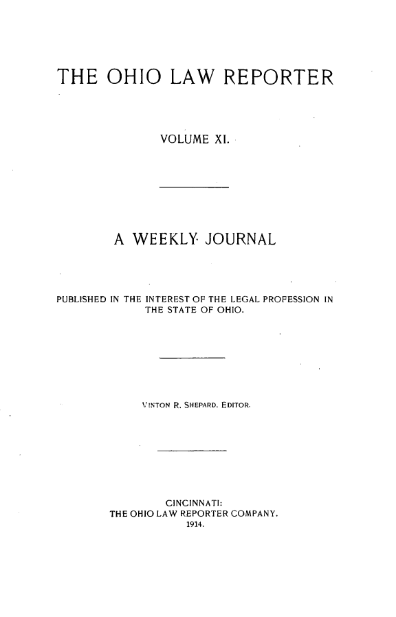 handle is hein.statereports/ohlwrep0011 and id is 1 raw text is: 







THE OHIO LAW REPORTER





               VOLUME XI.


A WEEKLY JOURNAL


PUBLISHED IN THE


INTEREST OF THE LEGAL PROFESSION IN
THE STATE OF OHIO.


     VINTON R. SHEPARD. EDITOR.









        CINCINNATI:
THE OHIO LAW REPORTER COMPANY.
           1914.


