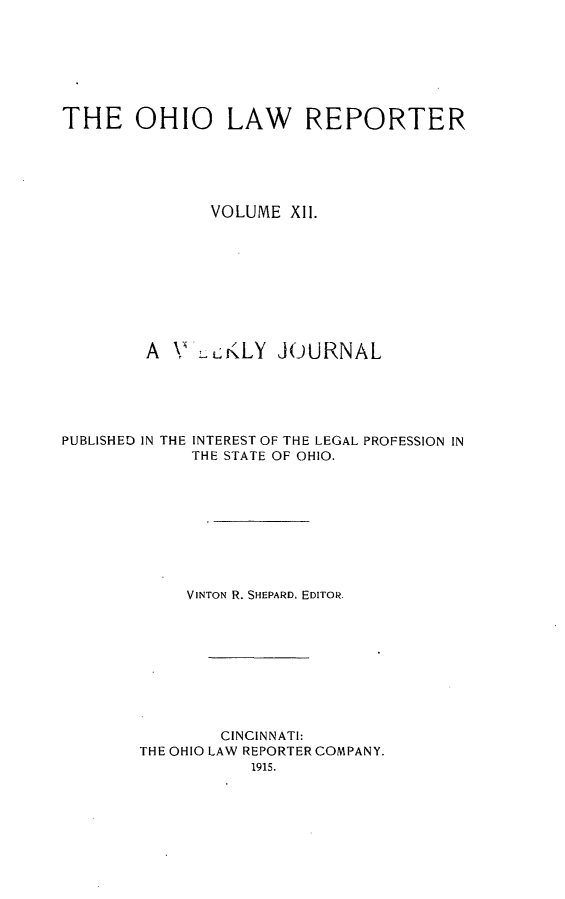 handle is hein.statereports/ohlwrep0012 and id is 1 raw text is: 







THE OHIO LAW REPORTER





              VOLUME Xll.









        A N -LKLY JOURNAL


PUBLISHED IN THE


INTEREST OF THE LEGAL PROFESSION IN
THE STATE OF OHIO.


     VINTON R. SHEPARD. EDITOR.









        CINCINNATI:
THE OHIO LAW REPORTER COMPANY.


