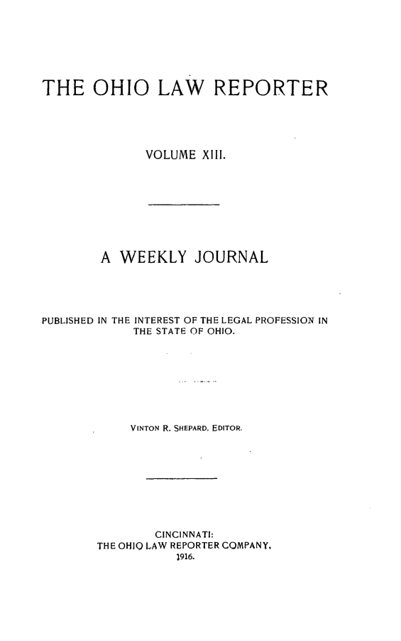 handle is hein.statereports/ohlwrep0013 and id is 1 raw text is: 







THE OHIO LAW REPORTER





              VOLUME XIII.


        A WEEKLY JOURNAL





PUBLISHED IN THE INTEREST OF THE LEGAL PROFESSION IN
            THE STATE OF OHIO.








            VINTON R. SHEPARD, EDITOR.









               CINCINNATI:
        THE OHIO LAW REPORTER COMPANY,


